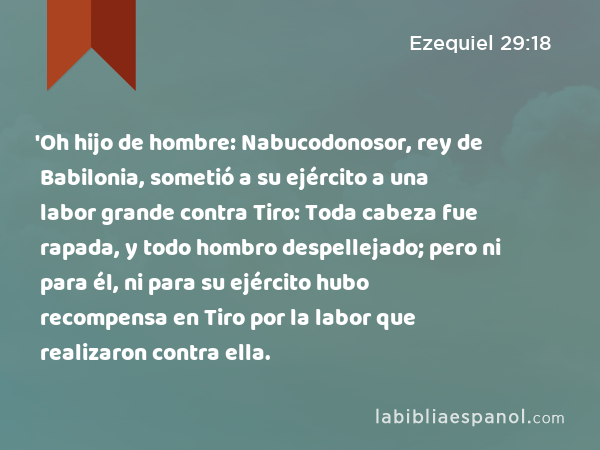 'Oh hijo de hombre: Nabucodonosor, rey de Babilonia, sometió a su ejército a una labor grande contra Tiro: Toda cabeza fue rapada, y todo hombro despellejado; pero ni para él, ni para su ejército hubo recompensa en Tiro por la labor que realizaron contra ella. - Ezequiel 29:18