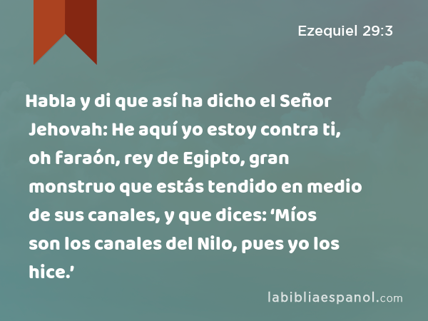 Habla y di que así ha dicho el Señor Jehovah: He aquí yo estoy contra ti, oh faraón, rey de Egipto, gran monstruo que estás tendido en medio de sus canales, y que dices: ‘Míos son los canales del Nilo, pues yo los hice.’ - Ezequiel 29:3