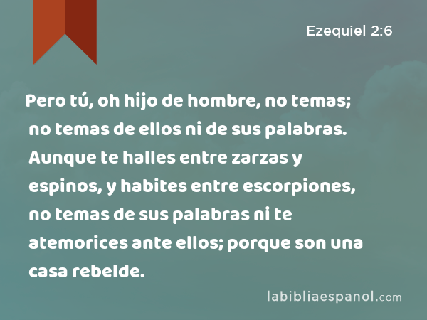 Pero tú, oh hijo de hombre, no temas; no temas de ellos ni de sus palabras. Aunque te halles entre zarzas y espinos, y habites entre escorpiones, no temas de sus palabras ni te atemorices ante ellos; porque son una casa rebelde. - Ezequiel 2:6