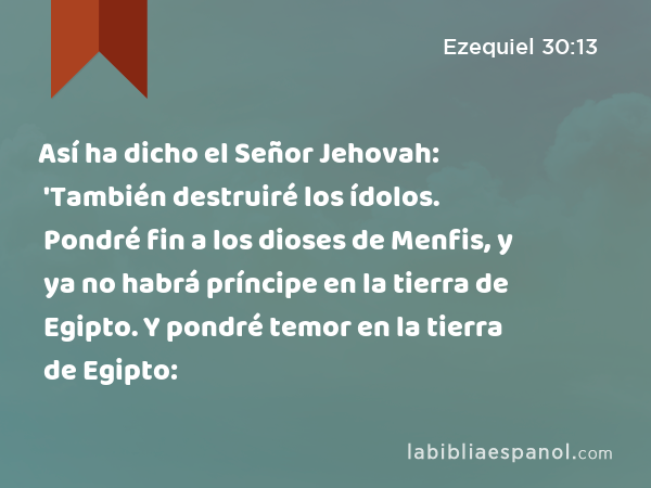 Así ha dicho el Señor Jehovah: 'También destruiré los ídolos. Pondré fin a los dioses de Menfis, y ya no habrá príncipe en la tierra de Egipto. Y pondré temor en la tierra de Egipto: - Ezequiel 30:13