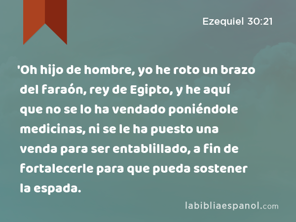 'Oh hijo de hombre, yo he roto un brazo del faraón, rey de Egipto, y he aquí que no se lo ha vendado poniéndole medicinas, ni se le ha puesto una venda para ser entablillado, a fin de fortalecerle para que pueda sostener la espada. - Ezequiel 30:21