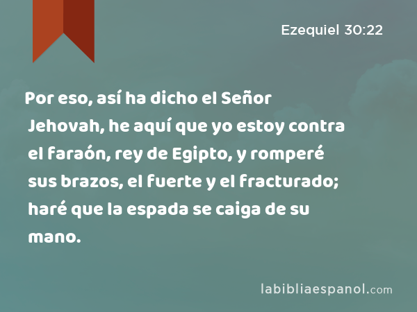 Por eso, así ha dicho el Señor Jehovah, he aquí que yo estoy contra el faraón, rey de Egipto, y romperé sus brazos, el fuerte y el fracturado; haré que la espada se caiga de su mano. - Ezequiel 30:22