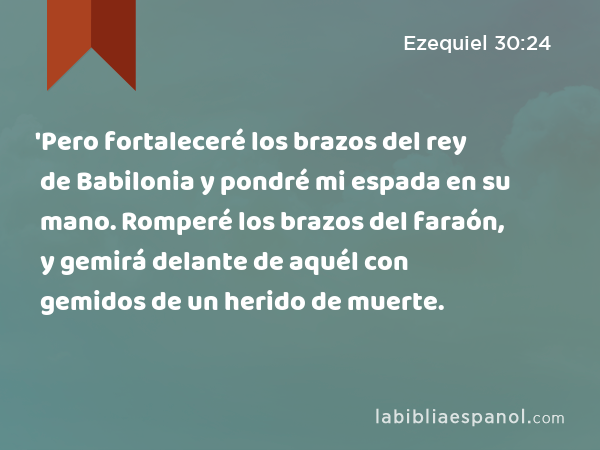 'Pero fortaleceré los brazos del rey de Babilonia y pondré mi espada en su mano. Romperé los brazos del faraón, y gemirá delante de aquél con gemidos de un herido de muerte. - Ezequiel 30:24