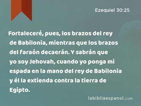 Fortaleceré, pues, los brazos del rey de Babilonia, mientras que los brazos del faraón decaerán. Y sabrán que yo soy Jehovah, cuando yo ponga mi espada en la mano del rey de Babilonia y él la extienda contra la tierra de Egipto. - Ezequiel 30:25