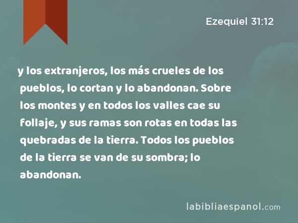 y los extranjeros, los más crueles de los pueblos, lo cortan y lo abandonan. Sobre los montes y en todos los valles cae su follaje, y sus ramas son rotas en todas las quebradas de la tierra. Todos los pueblos de la tierra se van de su sombra; lo abandonan. - Ezequiel 31:12