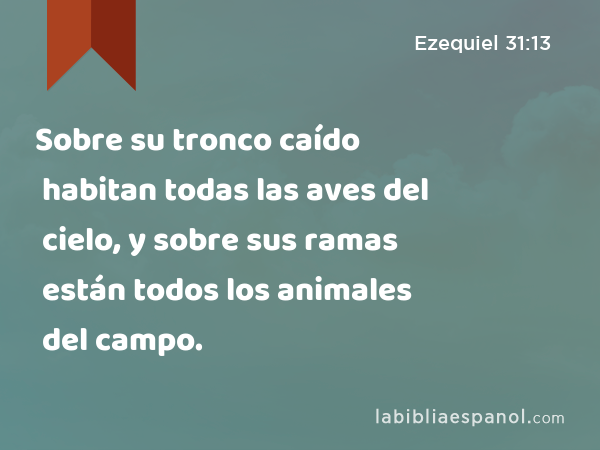 Sobre su tronco caído habitan todas las aves del cielo, y sobre sus ramas están todos los animales del campo. - Ezequiel 31:13