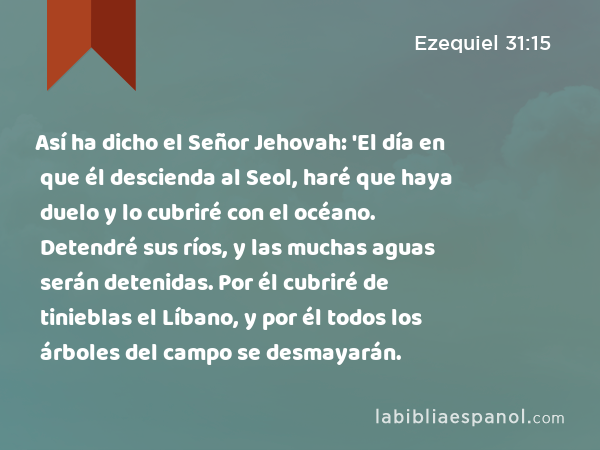 Así ha dicho el Señor Jehovah: 'El día en que él descienda al Seol, haré que haya duelo y lo cubriré con el océano. Detendré sus ríos, y las muchas aguas serán detenidas. Por él cubriré de tinieblas el Líbano, y por él todos los árboles del campo se desmayarán. - Ezequiel 31:15