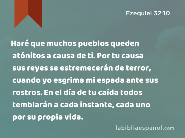 Haré que muchos pueblos queden atónitos a causa de ti. Por tu causa sus reyes se estremecerán de terror, cuando yo esgrima mi espada ante sus rostros. En el día de tu caída todos temblarán a cada instante, cada uno por su propia vida. - Ezequiel 32:10