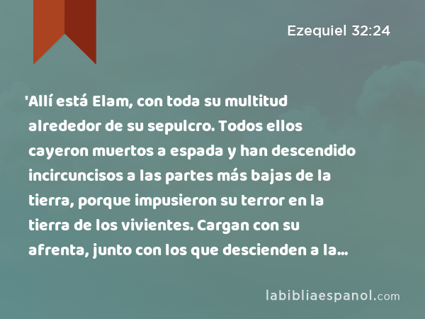 'Allí está Elam, con toda su multitud alrededor de su sepulcro. Todos ellos cayeron muertos a espada y han descendido incircuncisos a las partes más bajas de la tierra, porque impusieron su terror en la tierra de los vivientes. Cargan con su afrenta, junto con los que descienden a la fosa. - Ezequiel 32:24