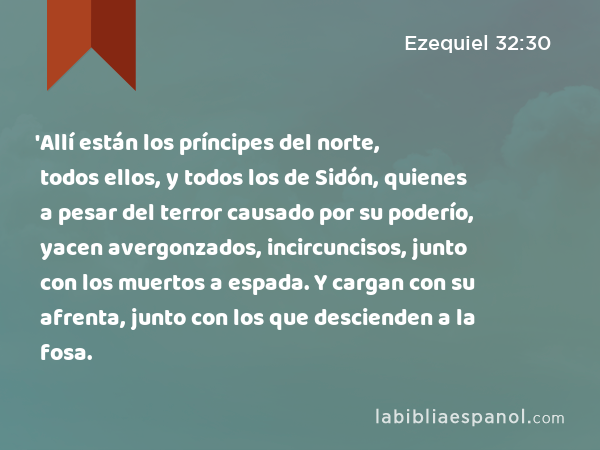 'Allí están los príncipes del norte, todos ellos, y todos los de Sidón, quienes a pesar del terror causado por su poderío, yacen avergonzados, incircuncisos, junto con los muertos a espada. Y cargan con su afrenta, junto con los que descienden a la fosa. - Ezequiel 32:30