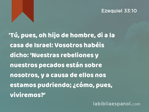 'Tú, pues, oh hijo de hombre, di a la casa de Israel: Vosotros habéis dicho: ‘Nuestras rebeliones y nuestros pecados están sobre nosotros, y a causa de ellos nos estamos pudriendo; ¿cómo, pues, viviremos?’ - Ezequiel 33:10