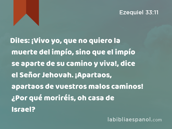 Diles: ¡Vivo yo, que no quiero la muerte del impío, sino que el impío se aparte de su camino y viva!, dice el Señor Jehovah. ¡Apartaos, apartaos de vuestros malos caminos! ¿Por qué moriréis, oh casa de Israel? - Ezequiel 33:11