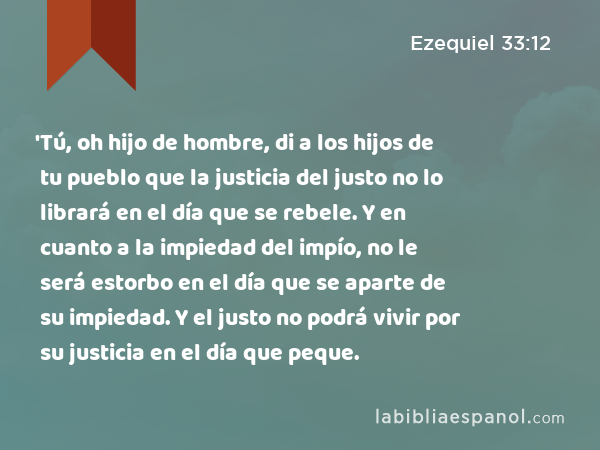 'Tú, oh hijo de hombre, di a los hijos de tu pueblo que la justicia del justo no lo librará en el día que se rebele. Y en cuanto a la impiedad del impío, no le será estorbo en el día que se aparte de su impiedad. Y el justo no podrá vivir por su justicia en el día que peque. - Ezequiel 33:12