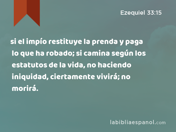 si el impío restituye la prenda y paga lo que ha robado; si camina según los estatutos de la vida, no haciendo iniquidad, ciertamente vivirá; no morirá. - Ezequiel 33:15