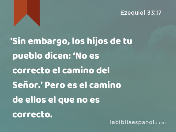 'Sin embargo, los hijos de tu pueblo dicen: ‘No es correcto el camino del Señor.’ Pero es el camino de ellos el que no es correcto. - Ezequiel 33:17