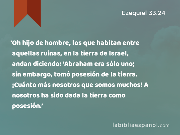 'Oh hijo de hombre, los que habitan entre aquellas ruinas, en la tierra de Israel, andan diciendo: ‘Abraham era sólo uno; sin embargo, tomó posesión de la tierra. ¡Cuánto más nosotros que somos muchos! A nosotros ha sido dada la tierra como posesión.’ - Ezequiel 33:24