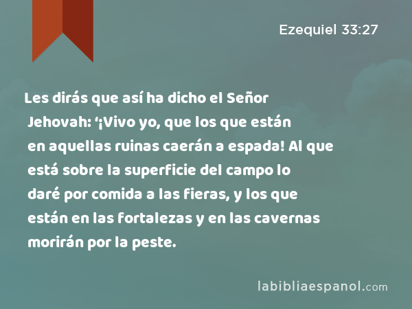 Les dirás que así ha dicho el Señor Jehovah: ‘¡Vivo yo, que los que están en aquellas ruinas caerán a espada! Al que está sobre la superficie del campo lo daré por comida a las fieras, y los que están en las fortalezas y en las cavernas morirán por la peste. - Ezequiel 33:27