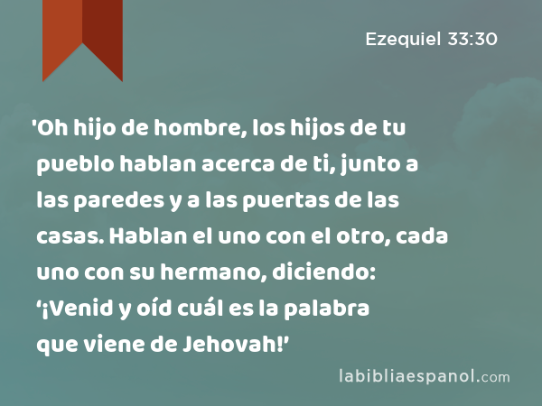 'Oh hijo de hombre, los hijos de tu pueblo hablan acerca de ti, junto a las paredes y a las puertas de las casas. Hablan el uno con el otro, cada uno con su hermano, diciendo: ‘¡Venid y oíd cuál es la palabra que viene de Jehovah!’ - Ezequiel 33:30