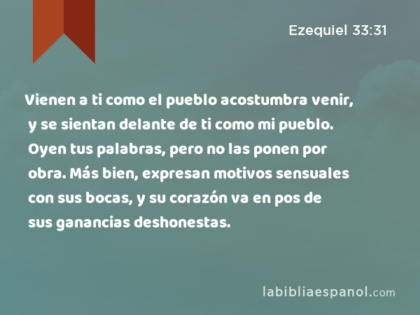 Vienen a ti como el pueblo acostumbra venir, y se sientan delante de ti como mi pueblo. Oyen tus palabras, pero no las ponen por obra. Más bien, expresan motivos sensuales con sus bocas, y su corazón va en pos de sus ganancias deshonestas. - Ezequiel 33:31