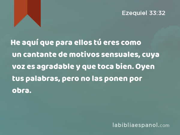 He aquí que para ellos tú eres como un cantante de motivos sensuales, cuya voz es agradable y que toca bien. Oyen tus palabras, pero no las ponen por obra. - Ezequiel 33:32