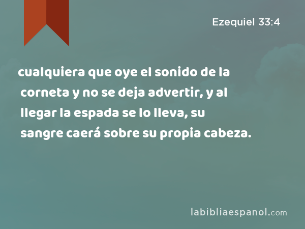 cualquiera que oye el sonido de la corneta y no se deja advertir, y al llegar la espada se lo lleva, su sangre caerá sobre su propia cabeza. - Ezequiel 33:4