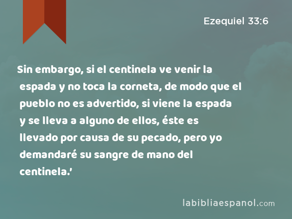 Sin embargo, si el centinela ve venir la espada y no toca la corneta, de modo que el pueblo no es advertido, si viene la espada y se lleva a alguno de ellos, éste es llevado por causa de su pecado, pero yo demandaré su sangre de mano del centinela.’ - Ezequiel 33:6