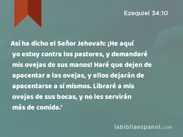 Así ha dicho el Señor Jehovah: ¡He aquí yo estoy contra los pastores, y demandaré mis ovejas de sus manos! Haré que dejen de apacentar a las ovejas, y ellos dejarán de apacentarse a sí mismos. Libraré a mis ovejas de sus bocas, y no les servirán más de comida.' - Ezequiel 34:10