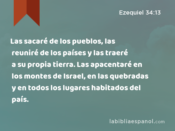 Las sacaré de los pueblos, las reuniré de los países y las traeré a su propia tierra. Las apacentaré en los montes de Israel, en las quebradas y en todos los lugares habitados del país. - Ezequiel 34:13