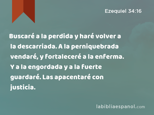 Buscaré a la perdida y haré volver a la descarriada. A la perniquebrada vendaré, y fortaleceré a la enferma. Y a la engordada y a la fuerte guardaré. Las apacentaré con justicia. - Ezequiel 34:16