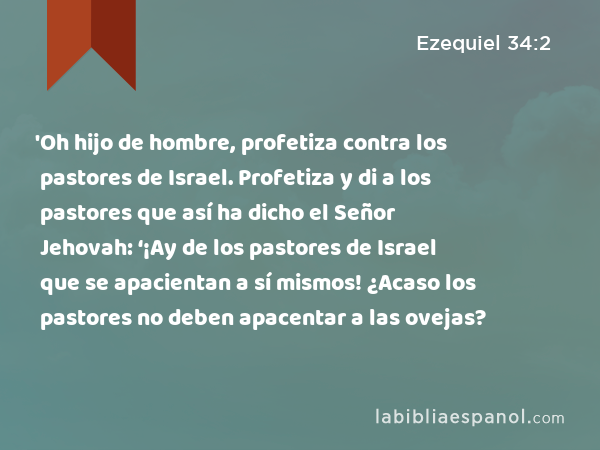 'Oh hijo de hombre, profetiza contra los pastores de Israel. Profetiza y di a los pastores que así ha dicho el Señor Jehovah: ‘¡Ay de los pastores de Israel que se apacientan a sí mismos! ¿Acaso los pastores no deben apacentar a las ovejas? - Ezequiel 34:2