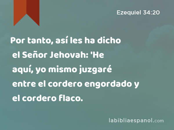 Por tanto, así les ha dicho el Señor Jehovah: 'He aquí, yo mismo juzgaré entre el cordero engordado y el cordero flaco. - Ezequiel 34:20