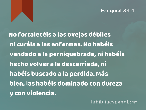 No fortalecéis a las ovejas débiles ni curáis a las enfermas. No habéis vendado a la perniquebrada, ni habéis hecho volver a la descarriada, ni habéis buscado a la perdida. Más bien, las habéis dominado con dureza y con violencia. - Ezequiel 34:4