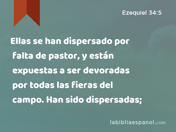 Ellas se han dispersado por falta de pastor, y están expuestas a ser devoradas por todas las fieras del campo. Han sido dispersadas; - Ezequiel 34:5