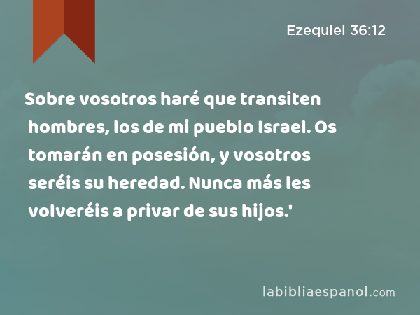 Sobre vosotros haré que transiten hombres, los de mi pueblo Israel. Os tomarán en posesión, y vosotros seréis su heredad. Nunca más les volveréis a privar de sus hijos.' - Ezequiel 36:12