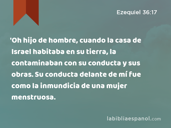 'Oh hijo de hombre, cuando la casa de Israel habitaba en su tierra, la contaminaban con su conducta y sus obras. Su conducta delante de mí fue como la inmundicia de una mujer menstruosa. - Ezequiel 36:17