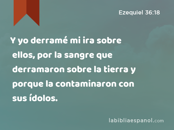 Y yo derramé mi ira sobre ellos, por la sangre que derramaron sobre la tierra y porque la contaminaron con sus ídolos. - Ezequiel 36:18