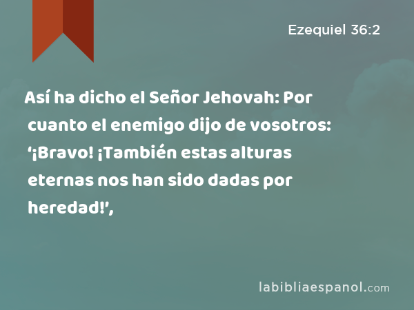 Así ha dicho el Señor Jehovah: Por cuanto el enemigo dijo de vosotros: ‘¡Bravo! ¡También estas alturas eternas nos han sido dadas por heredad!’, - Ezequiel 36:2