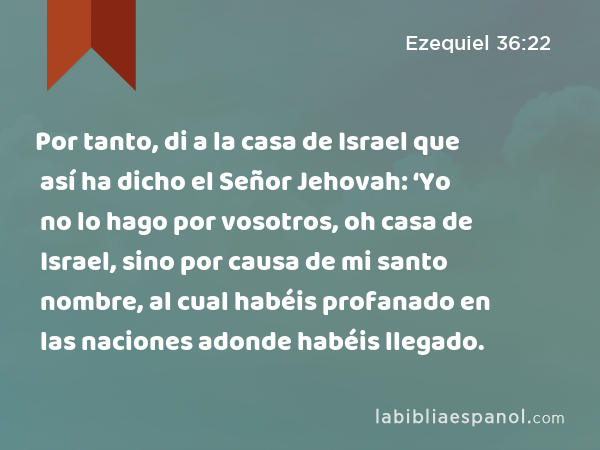 Por tanto, di a la casa de Israel que así ha dicho el Señor Jehovah: ‘Yo no lo hago por vosotros, oh casa de Israel, sino por causa de mi santo nombre, al cual habéis profanado en las naciones adonde habéis llegado. - Ezequiel 36:22