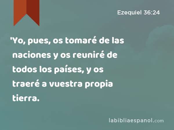 'Yo, pues, os tomaré de las naciones y os reuniré de todos los países, y os traeré a vuestra propia tierra. - Ezequiel 36:24