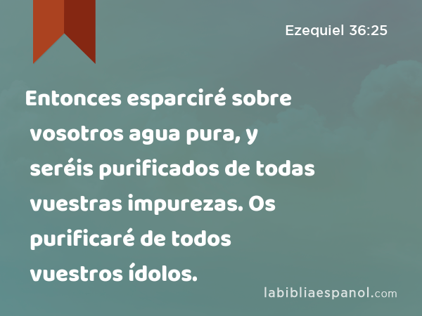 Entonces esparciré sobre vosotros agua pura, y seréis purificados de todas vuestras impurezas. Os purificaré de todos vuestros ídolos. - Ezequiel 36:25