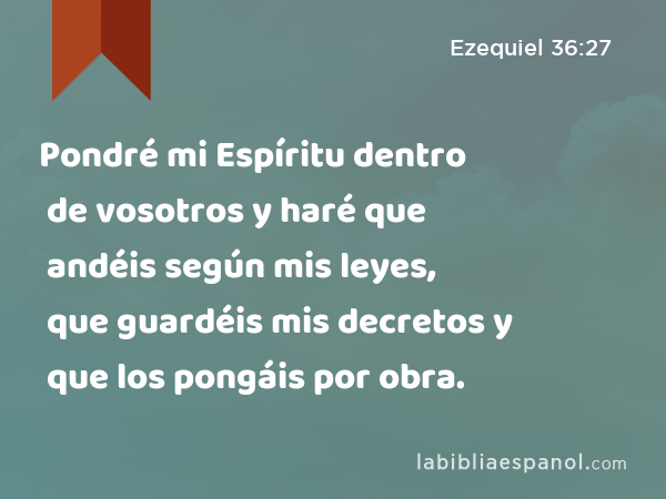 Pondré mi Espíritu dentro de vosotros y haré que andéis según mis leyes, que guardéis mis decretos y que los pongáis por obra. - Ezequiel 36:27