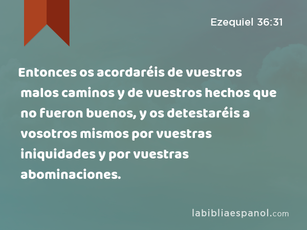 Entonces os acordaréis de vuestros malos caminos y de vuestros hechos que no fueron buenos, y os detestaréis a vosotros mismos por vuestras iniquidades y por vuestras abominaciones. - Ezequiel 36:31