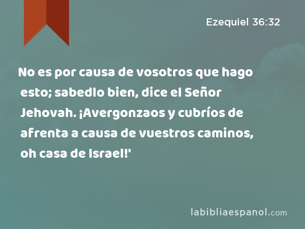 No es por causa de vosotros que hago esto; sabedlo bien, dice el Señor Jehovah. ¡Avergonzaos y cubríos de afrenta a causa de vuestros caminos, oh casa de Israel!' - Ezequiel 36:32