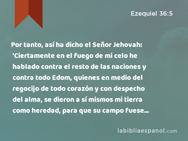 Por tanto, así ha dicho el Señor Jehovah: 'Ciertamente en el fuego de mi celo he hablado contra el resto de las naciones y contra todo Edom, quienes en medio del regocijo de todo corazón y con despecho del alma, se dieron a sí mismos mi tierra como heredad, para que su campo fuese expuesto al pillaje. - Ezequiel 36:5