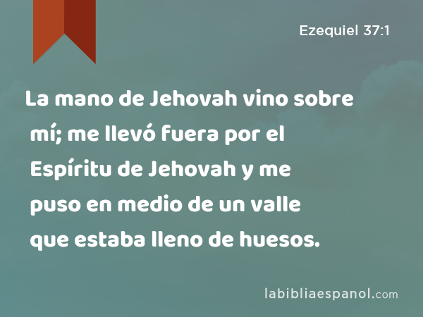 La mano de Jehovah vino sobre mí; me llevó fuera por el Espíritu de Jehovah y me puso en medio de un valle que estaba lleno de huesos. - Ezequiel 37:1