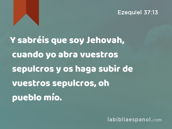 Y sabréis que soy Jehovah, cuando yo abra vuestros sepulcros y os haga subir de vuestros sepulcros, oh pueblo mío. - Ezequiel 37:13