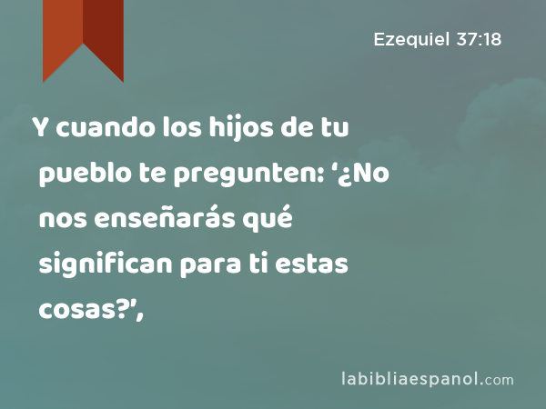 Y cuando los hijos de tu pueblo te pregunten: ‘¿No nos enseñarás qué significan para ti estas cosas?’, - Ezequiel 37:18