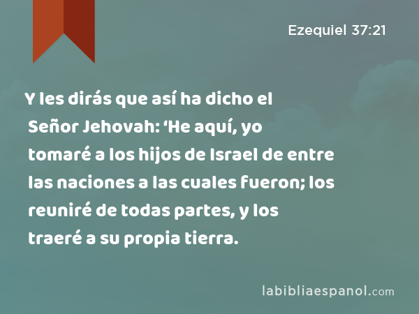 Y les dirás que así ha dicho el Señor Jehovah: ‘He aquí, yo tomaré a los hijos de Israel de entre las naciones a las cuales fueron; los reuniré de todas partes, y los traeré a su propia tierra. - Ezequiel 37:21