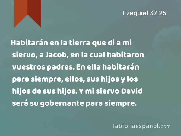 Habitarán en la tierra que di a mi siervo, a Jacob, en la cual habitaron vuestros padres. En ella habitarán para siempre, ellos, sus hijos y los hijos de sus hijos. Y mi siervo David será su gobernante para siempre. - Ezequiel 37:25