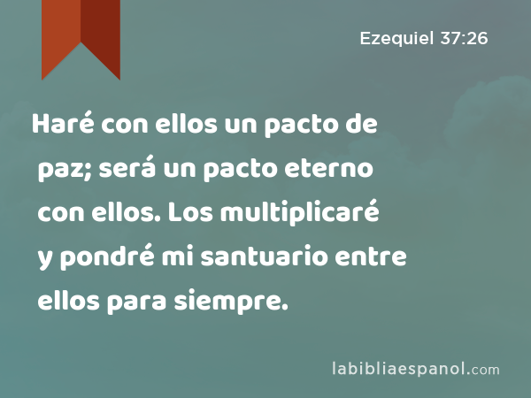 Haré con ellos un pacto de paz; será un pacto eterno con ellos. Los multiplicaré y pondré mi santuario entre ellos para siempre. - Ezequiel 37:26